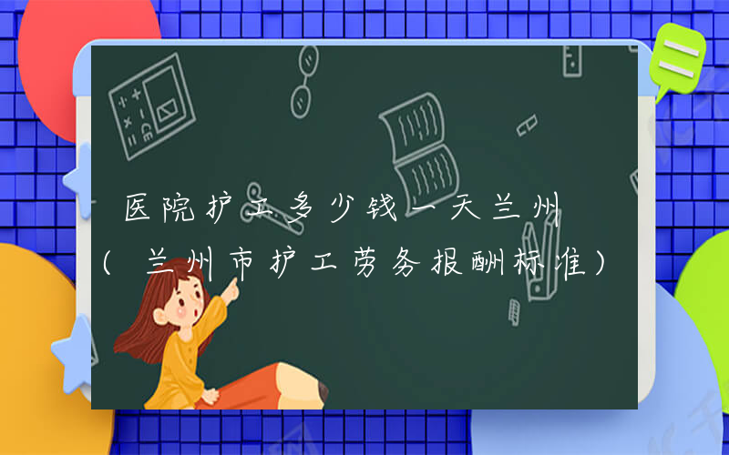 医院护工多少钱一天兰州 (兰州市护工劳务报酬标准)